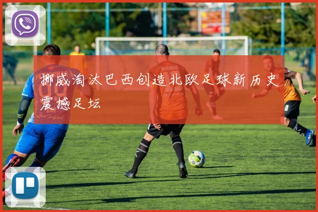 挪威淘汰巴西创造北欧足球新历史震撼足坛
